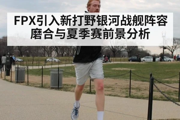 FPX引入新打野银河战舰阵容磨合与夏季赛前景分析
