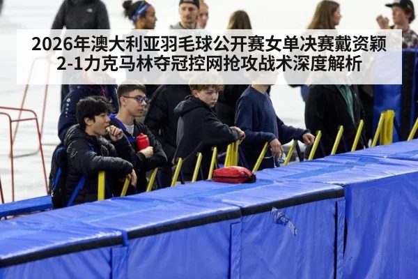 2026年澳大利亚羽毛球公开赛女单决赛戴资颖2-1力克马林夺冠控网抢攻战术深度解析